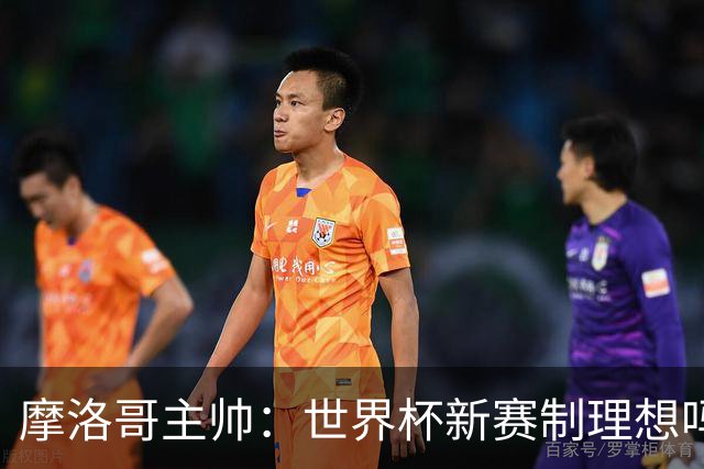 摩洛哥主帅：世界杯新赛制理想吗？也许不，我们有得选吗？没有