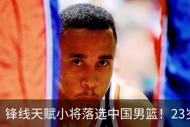 锋线天赋小将落选中国男篮！23岁伤仲永，伤病不断，错失涨球期，或告别国家队！